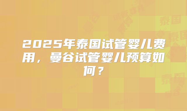 2025年泰国试管婴儿费用,曼谷试管婴儿预算如何?