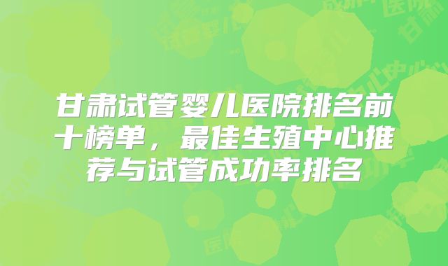 甘肃试管婴儿医院排名前十榜单,最佳生殖中心推荐与试管成功率排名