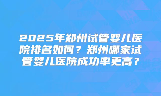 2025年郑州试管婴儿医院排名如何?郑州哪家试管婴儿医院成功率更高?