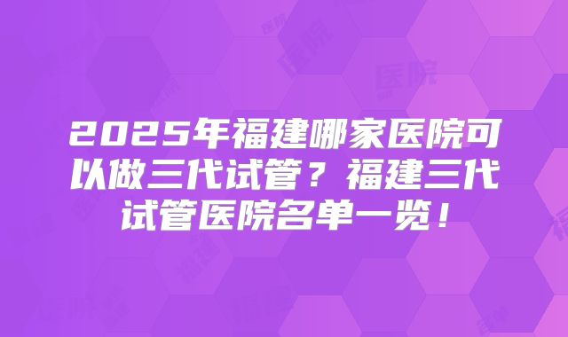 2025年福建哪家医院可以做三代试管？福建三代试管医院名单一览！