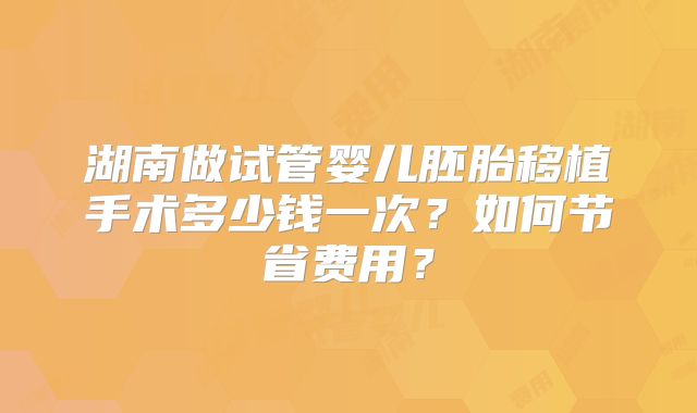 湖南做试管婴儿胚胎移植手术多少钱一次?如何节省费用?