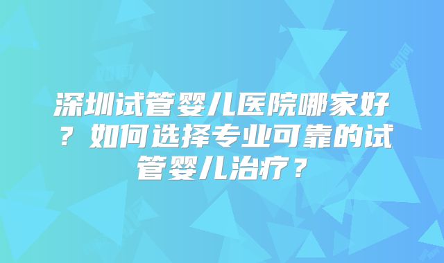 深圳试管婴儿医院哪家好？如何选择专业可靠的试管婴儿治疗？