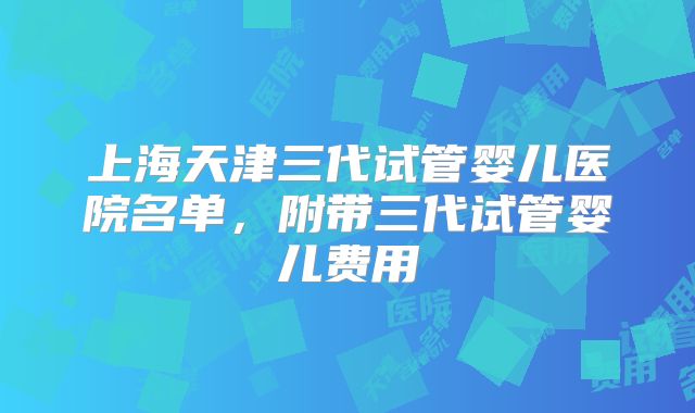 上海天津三代试管婴儿医院名单,附带三代试管婴儿费用