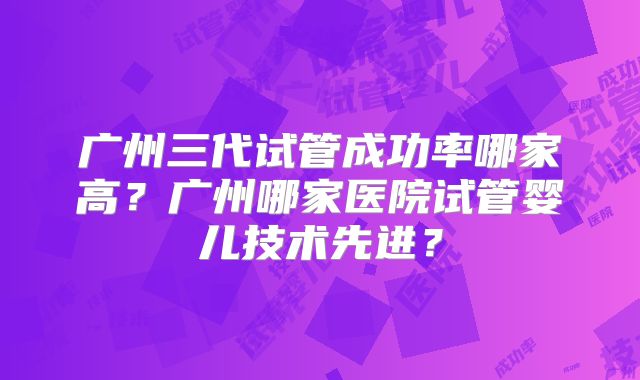 广州三代试管成功率哪家高?广州哪家医院试管婴儿技术先进?