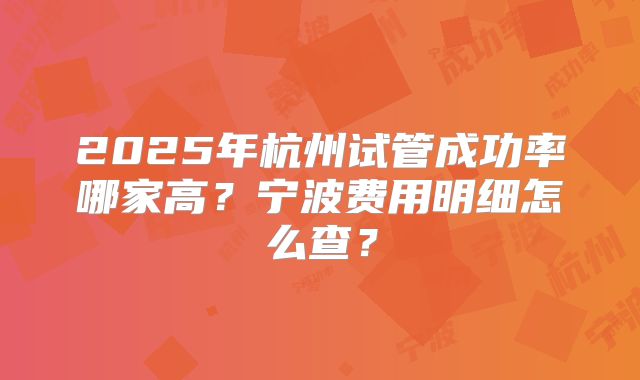 2025年杭州试管成功率哪家高?宁波费用明细怎么查?