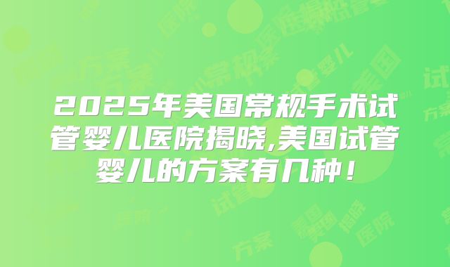 2025年美国常规手术试管婴儿医院揭晓,美国试管婴儿的方案有几种!