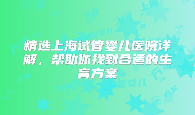 精选上海试管婴儿医院详解，帮助你找到合适的生育方案