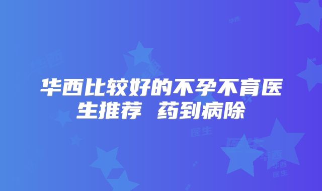华西比较好的不孕不育医生推荐 药到病除