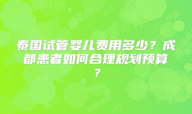泰国试管婴儿费用多少?成都患者如何合理规划预算?
