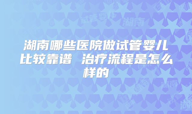 湖南哪些医院做试管婴儿比较靠谱 治疗流程是怎么样的