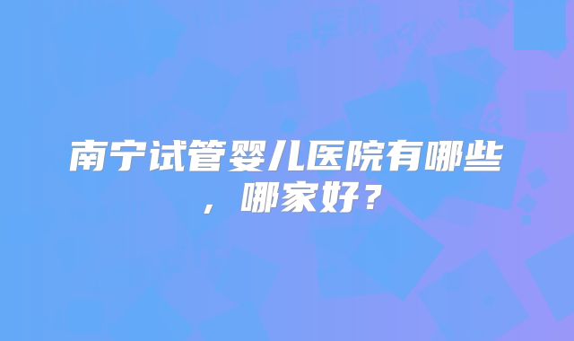 南宁试管婴儿医院有哪些，哪家好？