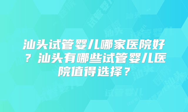 汕头试管婴儿哪家医院好？汕头有哪些试管婴儿医院值得选择？
