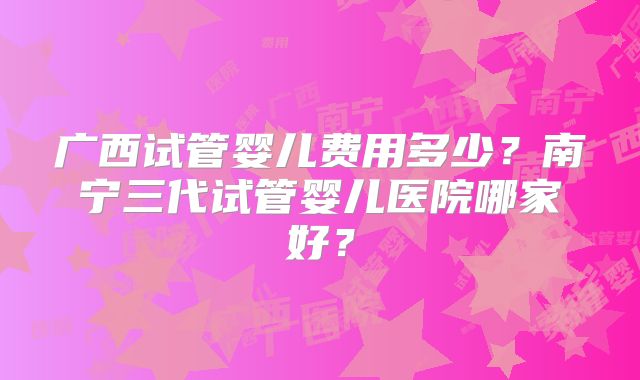广西试管婴儿费用多少？南宁三代试管婴儿医院哪家好？
