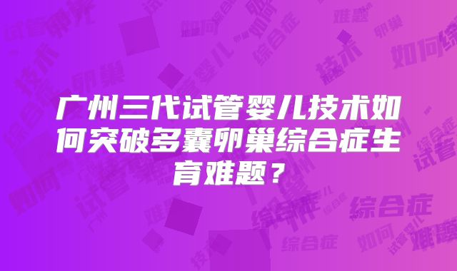 广州三代试管婴儿技术如何突破多囊卵巢综合症生育难题?