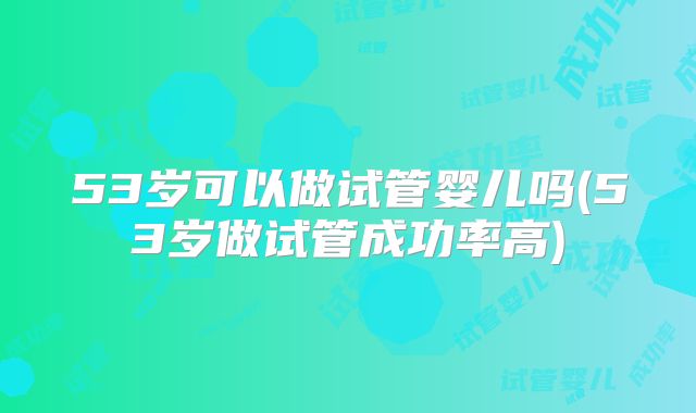 53岁可以做试管婴儿吗(53岁做试管成功率高)