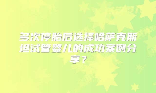 多次停胎后选择哈萨克斯坦试管婴儿的成功案例分享？