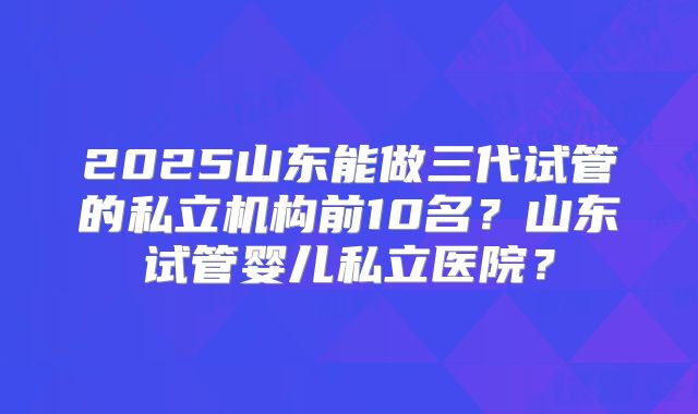 2025山东能做三代试管的私立机构前10名？山东试管婴儿私立医院？