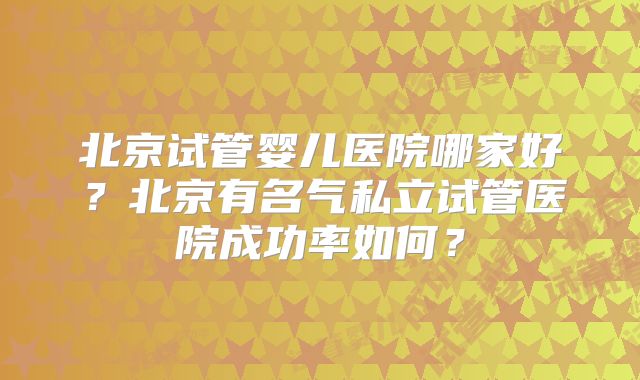 北京试管婴儿医院哪家好?北京有名气私立试管医院成功率如何?