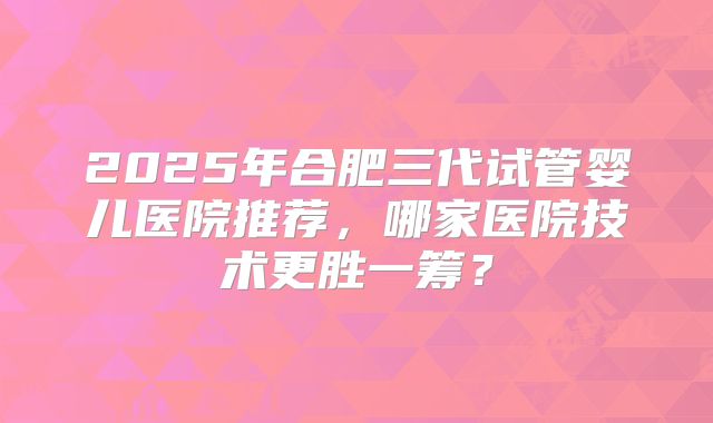 2025年合肥三代试管婴儿医院推荐,哪家医院技术更胜一筹?