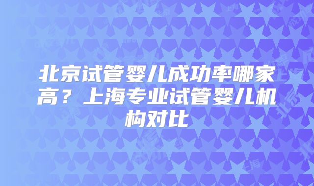 北京试管婴儿成功率哪家高？上海专业试管婴儿机构对比