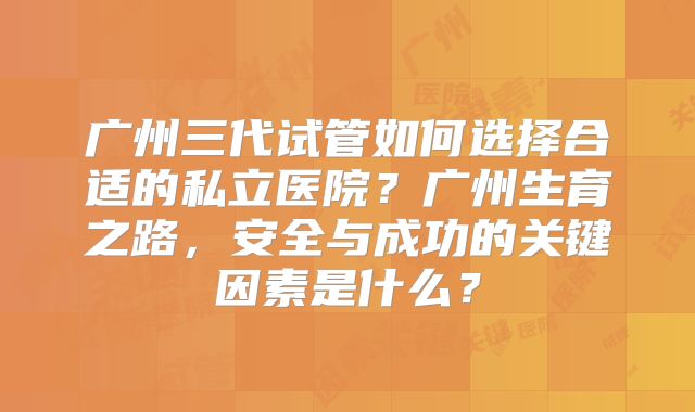 广州三代试管如何选择合适的私立医院?广州生育之路,安全与成功的关键因素是什么?