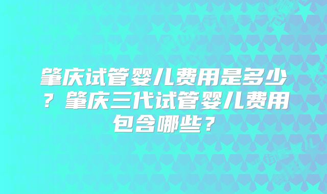 肇庆试管婴儿费用是多少?肇庆三代试管婴儿费用包含哪些?
