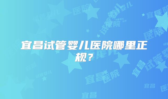 宜昌试管婴儿医院哪里正规?