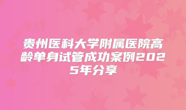 贵州医科大学附属医院高龄单身试管成功案例2025年分享