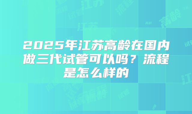 2025年江苏高龄在国内做三代试管可以吗？流程是怎么样的