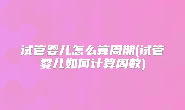 试管婴儿怎么算周期(试管婴儿如何计算周数)