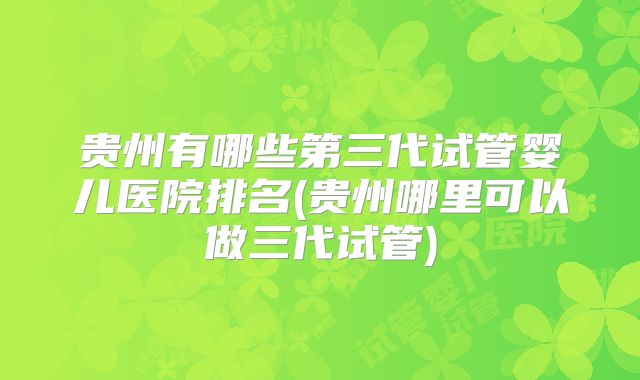 贵州有哪些第三代试管婴儿医院排名(贵州哪里可以做三代试管)