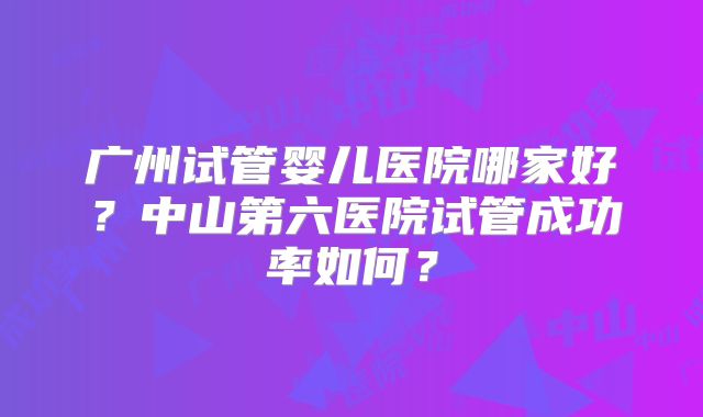 广州试管婴儿医院哪家好?中山第六医院试管成功率如何?