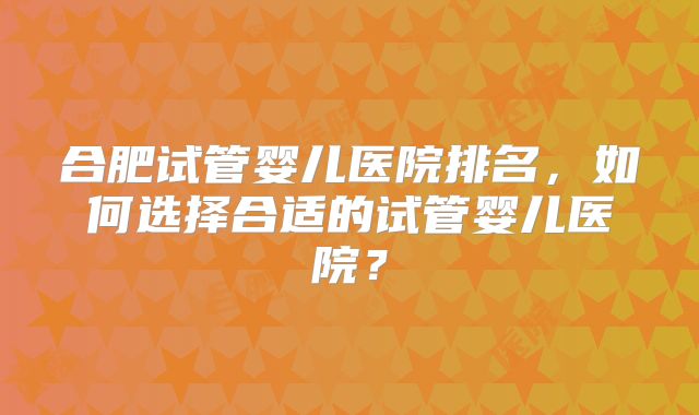 合肥试管婴儿医院排名，如何选择合适的试管婴儿医院？