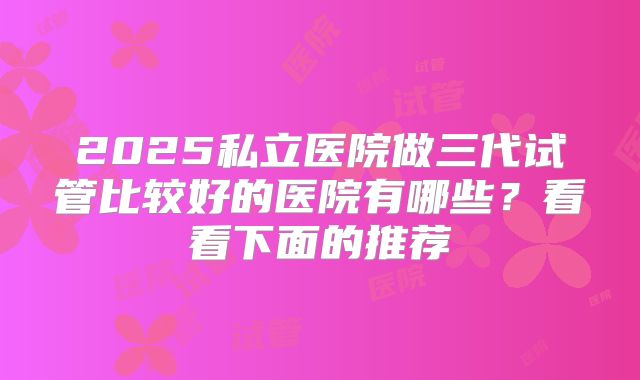 2025私立医院做三代试管比较好的医院有哪些?看看下面的推荐