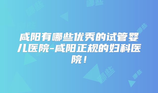 咸阳有哪些优秀的试管婴儿医院-咸阳正规的妇科医院!