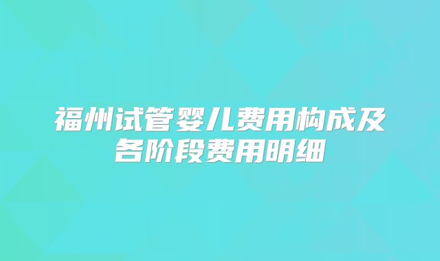 福州试管婴儿费用构成及各阶段费用明细