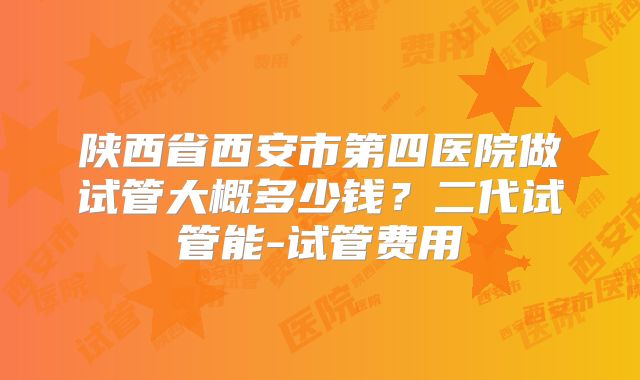 陕西省西安市第四医院做试管大概多少钱？二代试管能-试管费用