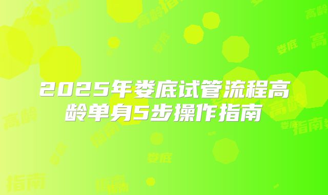 2025年娄底试管流程高龄单身5步操作指南