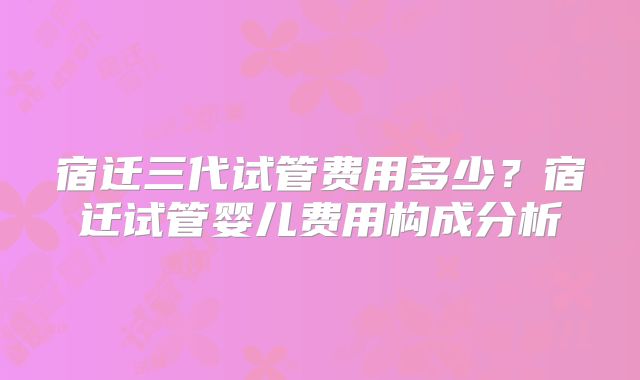 宿迁三代试管费用多少?宿迁试管婴儿费用构成分析