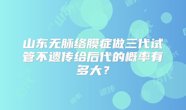 山东无脉络膜症做三代试管不遗传给后代的概率有多大?