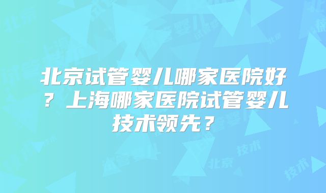 北京试管婴儿哪家医院好?上海哪家医院试管婴儿技术领先?