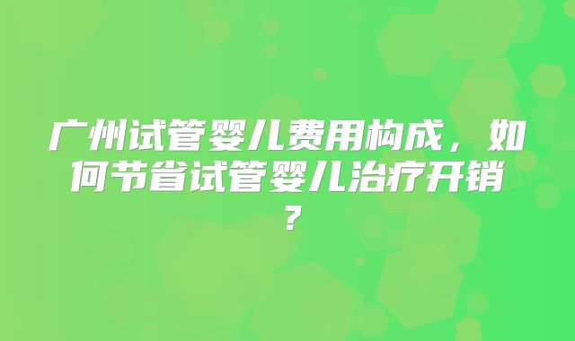 广州试管婴儿费用构成，如何节省试管婴儿治疗开销？