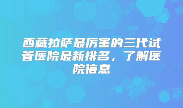 西藏拉萨最厉害的三代试管医院最新排名,了解医院信息