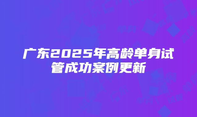 广东2025年高龄单身试管成功案例更新