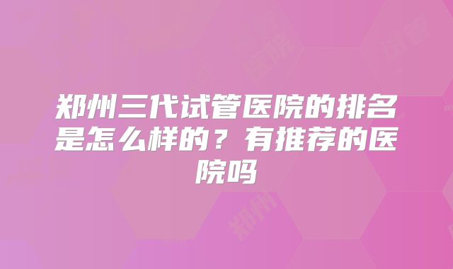 郑州三代试管医院的排名是怎么样的?有推荐的医院吗