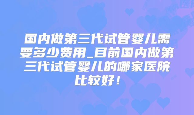 国内做第三代试管婴儿需要多少费用_目前国内做第三代试管婴儿的哪家医院比较好!