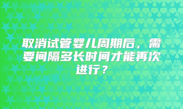取消试管婴儿周期后,需要间隔多长时间才能再次进行?
