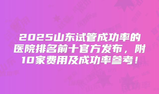 2025山东试管成功率的医院排名前十官方发布,附10家费用及成功率参考!