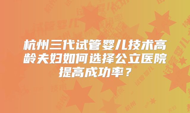 杭州三代试管婴儿技术高龄夫妇如何选择公立医院提高成功率?