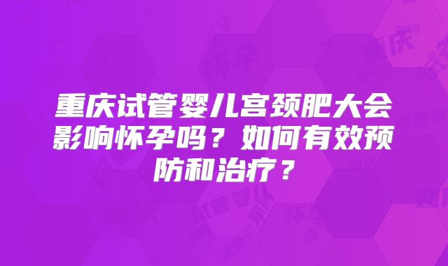重庆试管婴儿宫颈肥大会影响怀孕吗？如何有效预防和治疗？